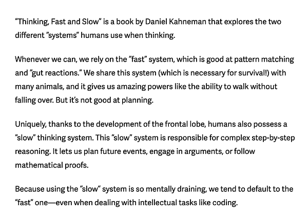 “Thinking, Fast and Slow” is a book by Daniel Kahneman that explores the two different “systems” humans use when thinking.

Whenever we can, we rely on the “fast” system, which is good at pattern matching and “gut reactions.” We share this system (which is necessary for survival!) with many animals, and it gives us amazing powers like the ability to walk without falling over. But it’s not good at planning.

Uniquely, thanks to the development of the frontal lobe, humans also possess a “slow” thinking system. This “slow” system is responsible for complex step-by-step reasoning. It lets us plan future events, engage in arguments, or follow mathematical proofs.

Because using the “slow” system is so mentally draining, we tend to default to the “fast” one—even when dealing with intellectual tasks like coding.