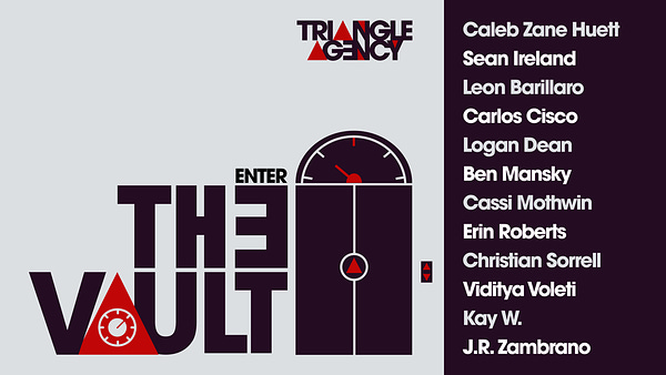The Triangle Agency Logo floats above the door to a foreboding elevator with a red triangle in the center and up/down buttons to the side. Next to the elevator are the words "Enter the Vault," where the A has been replaced with a red triangle that has a dial lock in the center. On the right of the door are twelve names: Caleb Zane Huett, Sean Ireland, Leon Barillaro, Carlos Cisco, Logan Dean, Ben Mansky, Cassi Mothwin, Erin Roberts, Christian Sorell, Viditya Voleti, Kay W., and J. R. Zambrano.