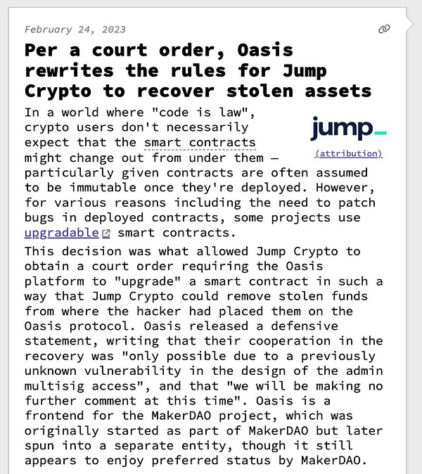 Per a court order, Oasis rewrites the rules for Jump Crypto to recover stolen assets  In a world where "code is law", crypto users don't necessarily expect that the smart contracts might change out from under them — particularly given contracts are often assumed to be immutable once they're deployed. However, for various reasons including the need to patch bugs in deployed contracts, some projects use upgradable smart contracts. This decision was what allowed Jump Crypto to obtain a court order requiring the Oasis platform to "upgrade" a smart contract in such a way that Jump Crypto could remove stolen funds from where the hacker had placed them on the Oasis protocol. Oasis released a defensive statement, writing that their cooperation in the recovery was "only possible due to a previously unknown vulnerability in the design of the admin multisig access", and that "we will be making no further comment at this time". Oasis is a frontend for the MakerDAO project, which was originally sta