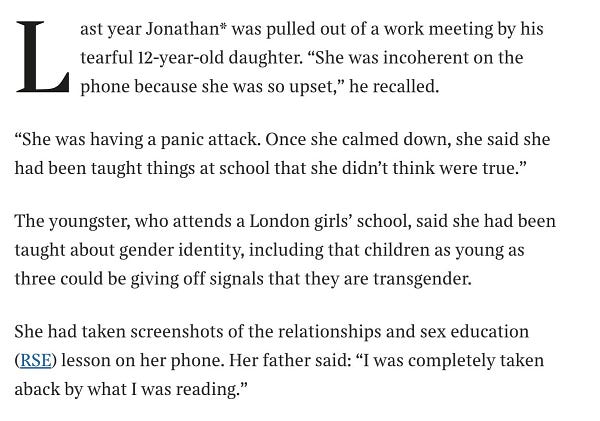 From the Times:

The youngster, who attends a London girls’ school, said she had been taught about gender identity, including that children as young as three could be giving off signals that they are transgender.
She had taken screenshots of the relationships and sex education (RSE) lesson on her phone. Her father said: “I was completely taken aback by what I was reading.”