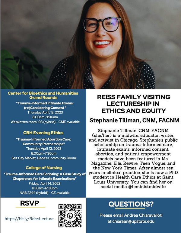 Photo of Stephanie Tillman, a woman with long brown hair and glasses, smiling in front of a grey backdrop. The flier lists Stephanie's bio and three events: 

Center for Bioethics and Humanities Grand Rounds
"Trauma-Informed Intimate Exams: (re)Considering Consent " Thursday April, 13, 2023 8:00am-9:00am
Weiskotten room 103 (hybrid) - CME available

CBH Evening Ethics
"Trauma-Informed Abortion Care: Community Partnerships" Thursday April, 13, 2023 6:00pm-7:30pm
Salt City Market, Dede's Community Room

College of Nursing
"Trauma-Informed Care Scripting: A Case Study of Chaperones for Intimate Examinations" Friday, April 14, 2023 11:30am-12:30pm
NAB 2244 (hybrid) - CE available

The RSVP link is http://bit.ly/ReissLecture, and there is a QR code. 

QUESTIONS?
Please email Andrea Chiaravalloti at chiaraan@upstate.edu
