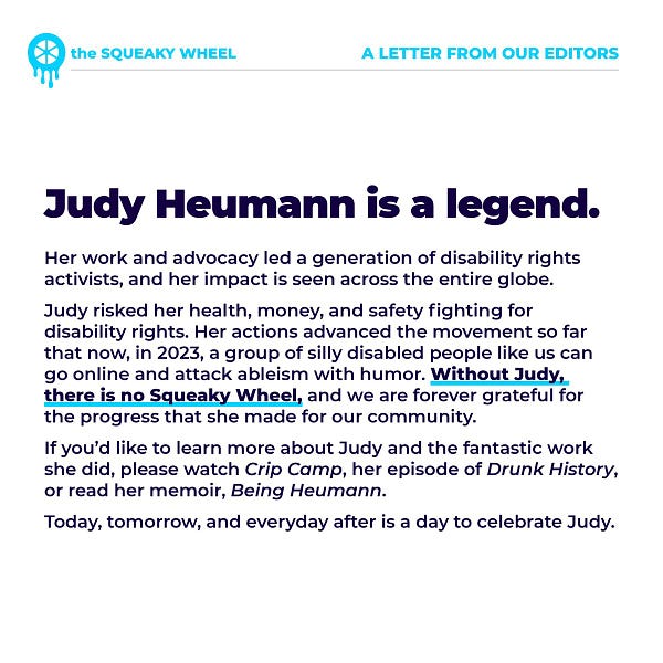 .
A letter from our editor.

Judy Heumann is a legend. Her work and advocacy led a generation of disability rights activists, and her impact is seen across the entire globe.

While we use memes and jokes as a tool of advocacy, Judy risked her health, money, and safety fighting for disability rights. Her dedication and leadership advanced the movement so far that now, in 2023, a group of silly disabled people like us can go online and attack ableism with humor. Without Judy, there is no Squeaky Wheel, and we are forever grateful for the progress that she made for our community. 

If you’d like to learn more about Judy and the fantastic work she did, please watch Crip Camp on Netflix, her episode of Drunk History, or read her memoir, Being Heumann. Today, tomorrow, and everyday after is a day to celebrate Judy.
