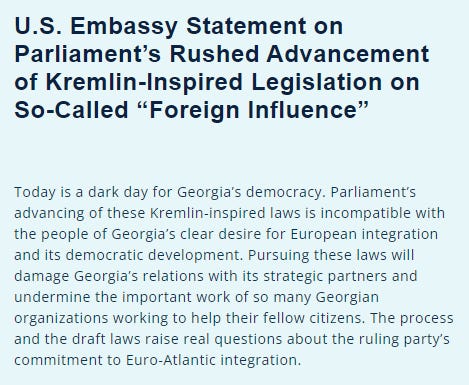 A screenshot of the US Embassy statement:

‘U.S. Embassy Statement on Parliament’s Rushed Advancement of Kremlin-Inspired Legislation on So-Called “Foreign Influence” ’

‘Today is a dark day for Georgia’s democracy. Parliament’s advancing of these Kremlin-inspired laws is incompatible with the people of Georgia’s clear desire for European integration and its democratic development. Pursuing these laws will damage Georgia’s relations with its strategic partners and undermine the important work of so many Georgian organizations working to help their fellow citizens. The process and the draft laws raise real questions about the ruling party’s commitment to Euro-Atlantic integration.’