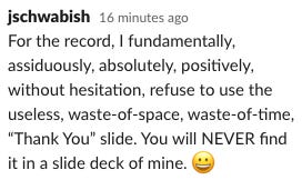 Slack note that says, "For the record, I fundamentally, assiduously, absolutely, positively, without hesitation, refuse to use the useless, waste-of-space, waste-of-time, “Thank You” slide. You will NEVER find it in a slide deck of mine."