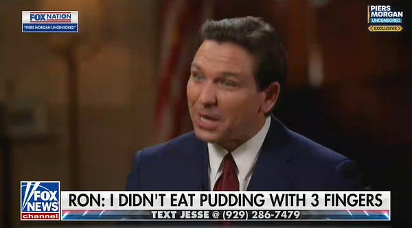A screenshot from Fox News' Jesse Watters Primetime

Florida Governor Ron DeSantis, who looks like the kind of guy who's been asked to leave a kids soccer game for yelling at the refs, is talking

The chyron reads "Ron: I didn't eat pudding with 3 fingers"