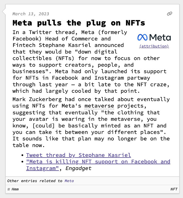 Meta pulls the plug on NFTs  In a Twitter thread, Meta (formerly Facebook) Head of Commerce and Fintech Stephane Kasriel announced that they would be "down digital collectibles (NFTs) for now to focus on other ways to support creators, people, and businesses". Meta had only launched its support for NFTs in Facebook and Instagram partway through last year — a bit late to the NFT craze, which had largely cooled by that point. Mark Zuckerberg had once talked about eventually using NFTs for Meta's metaverse projects, suggesting that eventually "the clothing that your avatar is wearing in the metaverse, you know, [could] be basically minted as an NFT and you can take it between your different places". It sounds like that plan may no longer be on the table now.