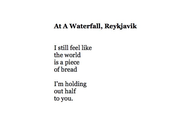 At a Waterfall, Reykjavik, by Eileen Myles

I still feel like
the world
is a piece
of bread

I’m holding
out half
to you.