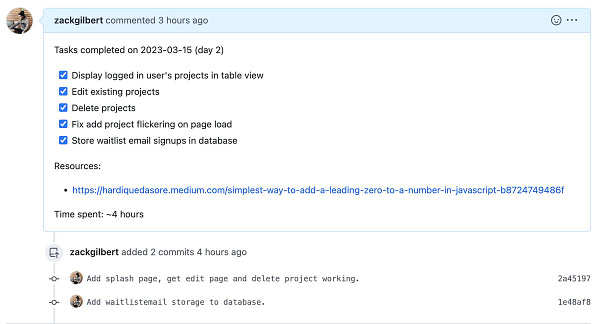 Screenshot of github pull request that reads: 

Tasks completed on 2023-03-15 (day 2)

[x] Display logged in user's projects in table view
[x] Edit existing projects
[x] Delete projects
[x] Fix add project flickering on page load
[x] Store waitlist email signups in database

Resources:
- https://hardiquedasore.medium.com/simplest-way-to-add-a-leading-zero-to-a-number-in-javascript-b8724749486f

Time spent: ~4 hours

Include two commits for splash page and project editing and deletion and waitlist email storage in database.
