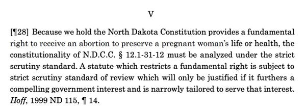 [¶28] Because we hold the North Dakota Constitution provides a fundamental right to receive an abortion to preserve a pregnant woman’s life or health, the constitutionality of N.D.C.C. § 12.1-31-12 must be analyzed under the strict scrutiny standard. A statute which restricts a fundamental right is subject to strict scrutiny standard of review which will only be justified if it furthers a compelling government interest and is narrowly tailored to serve that interest. Hoff, 1999 ND 115, ¶ 14.