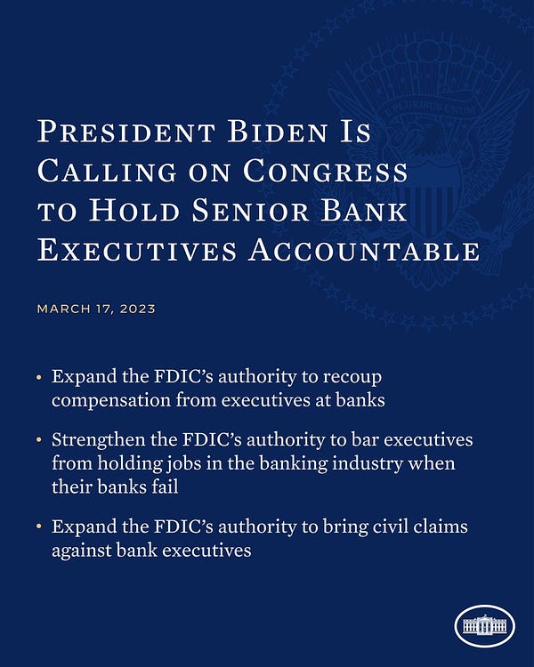President Biden is Calling on Congress to Hold Senior Bank Executives Accountable
March 17, 2023

1. Expand the FDIC’s authority to recoup compensation from executives at banks
2. Strengthen the FDIC’s authority to bar executives from holding jobs in the banking industry when their banks fail
3. Expand the FDIC’s authority to bring civil claims against bank executives