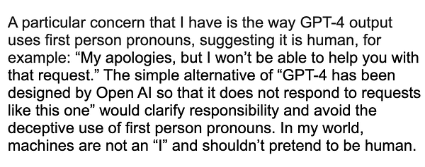 A particular concern that I have is the way GPT-4 output uses first person pronouns, suggesting it is human, for example: “My apologies, but I won’t be able to help you with that request.” The simple alternative of “GPT-4 has been designed by Open AI so that it does not respond to requests like this one” would clarify responsibility and avoid the deceptive use of first person pronouns. In my world, machines are not an “I” and shouldn’t pretend to be human.

