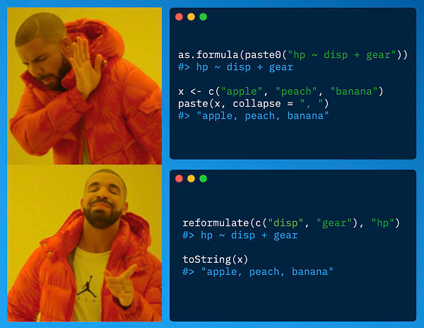 Drake meme showing following R code:
as.formula(paste0("hp ~ disp + gear"))
#> hp ~ disp + gear
x <- c("apple", "peach", "banana")
paste(x, collapse = ", ")
#> "apple, peach, banana"
reformulate(c("disp", "gear"), "hp")
#> hp ~ disp + gear
toString(x)
#> "apple, peach, banana"