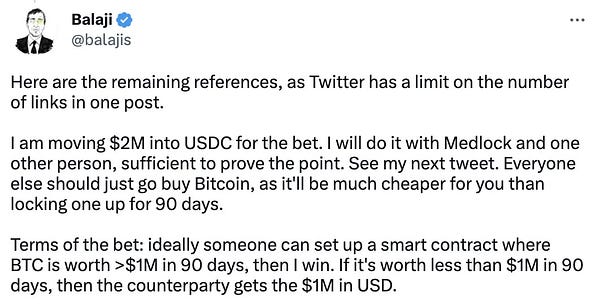 Balaji @balajis Here are the remaining references, as Twitter has a limit on the number of links in one post.  I am moving $2M into USDC for the bet. I will do it with Medlock and one other person, sufficient to prove the point. See my next tweet. Everyone else should just go buy Bitcoin, as it'll be much cheaper for you than locking one up for 90 days.  Terms of the bet: ideally someone can set up a smart contract where BTC is worth >$1M in 90 days, then I win. If it's worth less than $1M in 90 days, then the counterparty gets the $1M in USD.