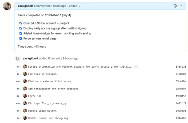 Screenshot of Github pull request that states:

Tasks completed on 2023-04-17 (day 4)
[x] Created a Stripe account + project
[x] Display early access signup after waitlist signup
[x] Added honeybadger for error handling and tracking
[x] Force ssl version of page

Time spent: ~3 hours

And a series of commit messages.