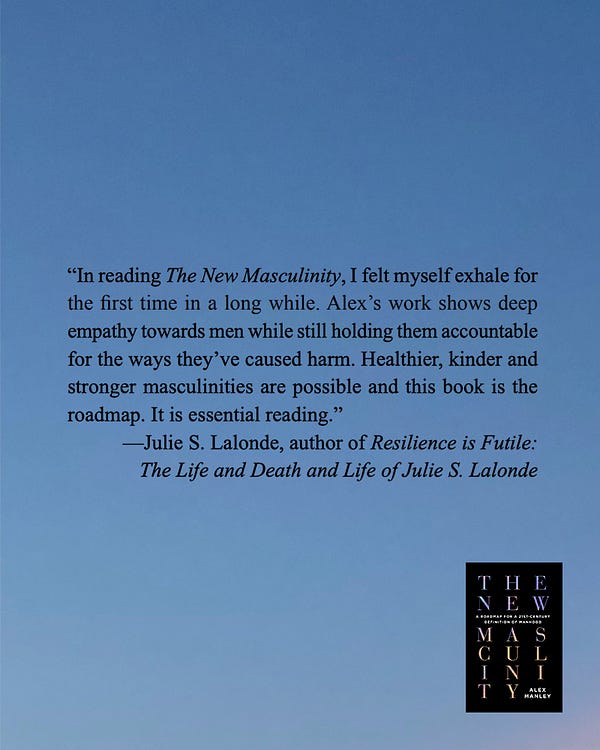 blurb for alex's book The New Masculinity from Julie S. Lalonde, author of Resilience is Futile: The Life and Death and Life of Julie S. Lalonde: “In reading The New Masculinity, I felt myself exhale for the first time in a long while. Alex’s work shows deep empathy towards men while still holding them accountable for the ways they’ve caused harm. Healthier, kinder and stronger masculinities are possible and this book is the roadmap. It is essential reading.”