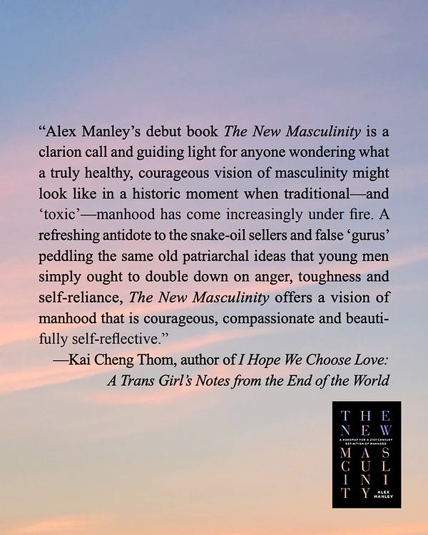 blurb for alex's book The New Masculinity from Kai Cheng Thom, author of I Hope We Choose Love: A Trans Girl’s Notes from the End of the World: “Alex Manley’s debut book The New Masculinity is a clarion call and guiding light for anyone wondering what a truly healthy, courageous vision of masculinity might look like in a historic moment when traditional—and ‘toxic’—manhood has come increasingly under fire. A refreshing antidote to the snake-oil sellers and false ‘gurus’ peddling the same old patriarchal ideas that young men simply ought to double down on anger, toughness and self-reliance, The New Masculinity offers a vision of manhood that is courageous, compassionate and beauti- fully self-reflective.”