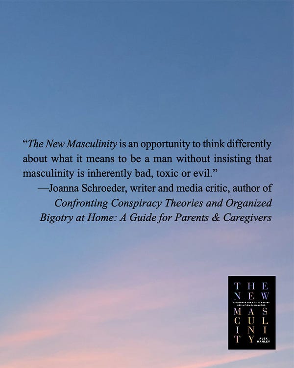 blurb for alex's book The New Masculinity from Joanna Schroeder, writer and media critic, author of
Confronting Conspiracy Theories and Organized Bigotry at Home: A Guide for Parents & Caregivers: “The New Masculinity is an opportunity to think differently about what it means to be a man without insisting that masculinity is inherently bad, toxic or evil.”