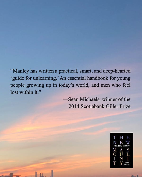 blurb for alex's book The New Masculinity from Sean Michaels, winner of the 2014 Scotiabank Giller Prize: “Manley has written a practical, smart, and deep-hearted ‘guide for unlearning.’ An essential handbook for young people growing up in today’s world, and men who feel lost within it.”