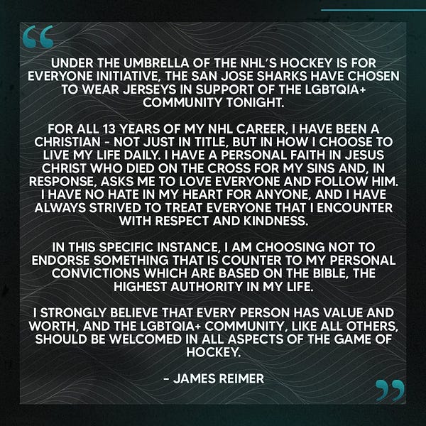 A quote from James Reimer: 

Under the umbrella of the NHL’s Hockey is for Everyone initiative, the San Jose Sharks have chosen to wear jerseys in support of the LGBTQIA+ community tonight.

For all 13 years of my NHL career, I have been a Christian - not just in title, but in how I choose to live my life daily. I have a personal faith in Jesus Christ who died on the cross for my sins and, in response, asks me to love everyone and follow Him. I have no hate in my heart for anyone, and I have always strived to treat everyone that I encounter with respect and kindness. In this specific instance, I am choosing not to endorse something that is counter to my personal convictions which are based on the Bible, the highest authority in my life.

I strongly believe that every person has value and worth, and the LGBTQIA+ community, like all others, should be welcomed in all aspects of the game of hockey. – James Reimer