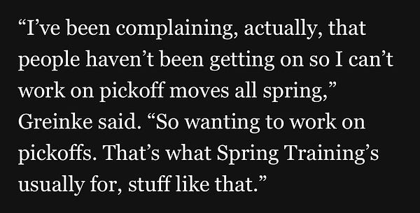 “I've been complaining, actually, that people haven't been getting on so I can't work on pickoff moves all spring,” Greinke said. “So wanting to work on pickoffs. That's what Spring Training's usually for, stuff like that.”