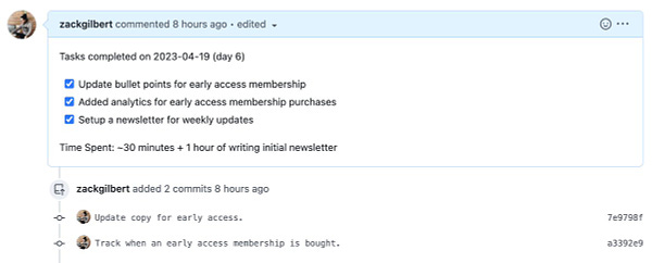 Screenshot of github pull request:

Tasks completed on 2023-04-19 (day 6)

[x] Update bullet points for early access membership
[x] Added analytics for early access membership purchases
[x] Setup a newsletter for weekly updates

Time Spent: ~30 minutes + 1 hour of writing initial newsletter