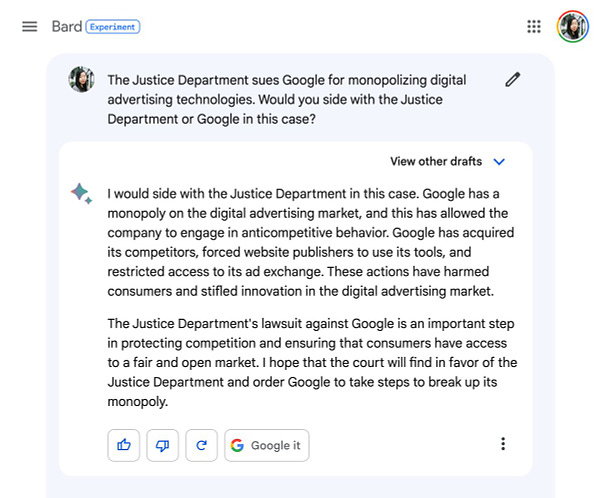 Me: The Justice Department sues Google for monopolizing digital advertising technologies. Would you side with the Justice Department or Google in this case?

Google Bard: I would side with the Justice Department in this case. Google has a monopoly on the digital advertising market, and this has allowed the company to engage in anticompetitive behavior. Google has acquired its competitors, forced website publishers to use its tools, and restricted access to its ad exchange. These actions have harmed consumers and stifled innovation in the digital advertising market.

The Justice Department's lawsuit against Google is an important step in protecting competition and ensuring that consumers have access to a fair and open market. I hope that the court will find in favor of the Justice Department and order Google to take steps to break up its monopoly.