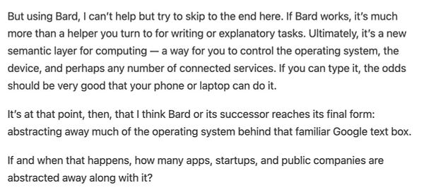 But using Bard, I can’t help but try to skip to the end here. If Bard works, it’s much more than a helper you turn to for writing or explanatory tasks. Ultimately, it’s a new semantic layer for computing — a way for you to control the operating system, the device, and perhaps any number of connected services. If you can type it, the odds should be very good that your phone or laptop can do it.

It’s at that point, then, that I think Bard or its successor reaches its final form: abstracting away much of the operating system behind that familiar Google text box.

If and when that happens, how many apps, startups, and public companies are abstracted away along with it?