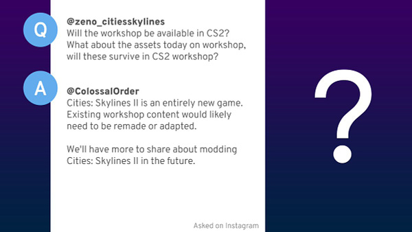 Question from @zeno_citiesskylines.
Will the workshop be available in CS2? What about the assets today on workshop, will these survive in CS2 workshop?

Answer from @ColossalOrder.
Cities: Skylines II is an entirely new game. Existing workshop content would likely need to be remade or adapted. We'll have more to share about modding Cities: Skylines II in the future.
