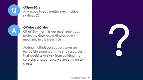 Question from @Spect0rs.
Any scope to add multiplayer in Cities Skylines 2?

Answer from @ColossalOrder.
Cities Skylines II is our most ambitious project to date, expanding on every mechanic in the franchise. Adding multiplayer support takes an incredible amount of time and resources that would take away from building the core player experience we are striving to create.
