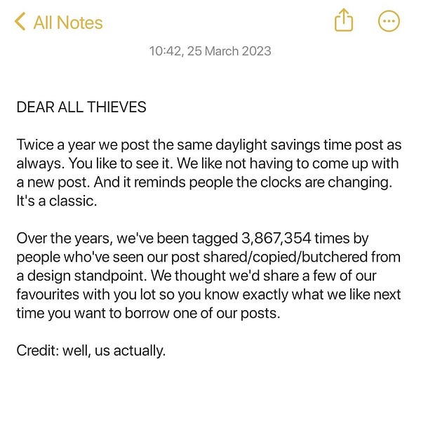 This is a screenshot of our notes app. It's dated this morning and this is what it says. 
DEAR ALL THIEVES.
Twice a year we post the same daylight savings time post as always. You like to see it. We like not having to come up with a new post. And it reminds people the clocks are changing. It's a classic.
Over the years, we've been tagged 3,867,354 times by people who've seen our post shared/copied/butchered from a design standpoint. We thought we'd share a few of our favourites with you lot so you know exactly what we like next time you want to borrow one of our posts.
Credit: well, us actually.