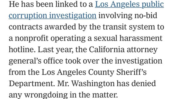 He has been linked to a Los Angeles public corruption investigation involving no-bid contracts awarded by the transit system to a nonprofit operating a sexual harassment hotline. Last year, the California attorney general’s office took over the investigation from the Los Angeles County Sheriff’s Department. Mr. Washington has denied any wrongdoing in the matter.