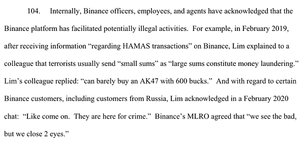 104. Internally, Binance officers, employees, and agents have acknowledged that the Binance platform has facilitated potentially illegal activities. For example, in February 2019, after receiving information “regarding HAMAS transactions” on Binance, Lim explained to a colleague that terrorists usually send “small sums” as “large sums constitute money laundering.” Lim’s colleague replied: “can barely buy an AK47 with 600 bucks.” And with regard to certain Binance customers, including customers from Russia, Lim acknowledged in a February 2020 chat: “Like come on. They are here for crime.” Binance’s MLRO agreed that “we see the bad, but we close 2 eyes.