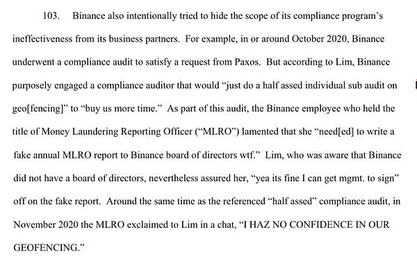 103. Binance also intentionally tried to hide the scope of its compliance program’s ineffectiveness from its business partners. For example, in or around October 2020, Binance underwent a compliance audit to satisfy a request from Paxos. But according to Lim, Binance purposely engaged a compliance auditor that would “just do a half assed individual sub audit on geo[fencing]” to “buy us more time.” As part of this audit, the Binance employee who held the title of Money Laundering Reporting Officer (“MLRO”) lamented that she “need[ed] to write a fake annual MLRO report to Binance board of directors wtf.” Lim, who was aware that Binance did not have a board of directors, nevertheless assured her, “yea its fine I can get mgmt. to sign” off on the fake report. Around the same time as the referenced “half assed” compliance audit, in November 2020 the MLRO exclaimed to Lim in a chat, “I HAZ NO CONFIDENCE IN OUR GEOFENCING.”