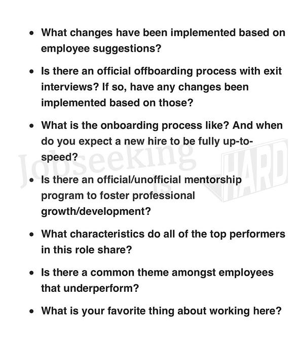 What changes have been implemented based on employee suggestions?

Is there an official offboarding process with exit interviews? If so, have any changes been implemented based on those?

What is the onboarding process like? And when do you expect a new hire to be fully up-to-speed?

Is there an official/unofficial mentorship program to foster professional growth/development?

What characteristics do all of the top performers in this role share?

Is there a common theme amongst employees that underperform?

What is your favorite thing about working here?