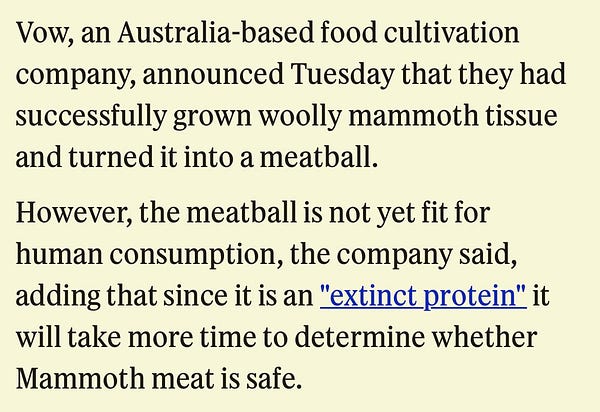 Vow, an Australia-based food cultivation company, announced Tuesday that they had successfully grown woolly mammoth tissue and turned it into a meatball.

However, the meatball is not yet fit for human consumption, the company said, adding that since it is an "extinct protein" it will take more time to determine whether Mammoth meat is safe.