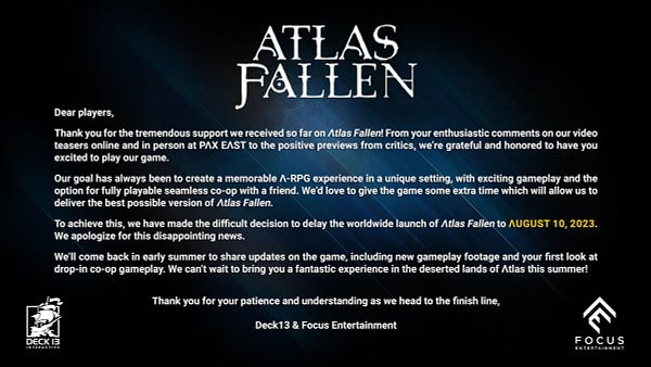 Dear players,

Thank you for the tremendous support we received so far on Atlas Fallen! From your enthusiastic comments on our video teasers online and in person at PAX EAST to the positive previews from Critics, we’re grateful and honored to have you excited to play our game.

Our goal has always been to create a memorable A-RPG experience in a unique setting, with exciting gameplay and the option for fully playable seamless co-op with a friend. We’d love to give the game some extra time which will allow us to deliver the best possible version of Atlas Fallen.

To achieve this, we have made the difficult decision to delay the worldwide launch of Atlas Fallen to August 10, 2023. We apologize for this disappointing news.

We’ll come back in early summer to share updates on the game, including new gameplay footage and your first look at drop-in co-op gameplay. We can’t wait to bring you a fantastic experience in the deserted lands of Atlas this summer!

Thank you for your patience