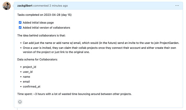 Screenshot of Github pull request:

Tasks completed on 2023-04-28 (day 15)

* Added initial ideas page
* Added initial version of collaborators

The idea behind collaborators is that:
* Can add just the name or add name w/ email, which would (in the future) send an invite to the user to join ProjectGarden.
* Once a user is invited, they can claim their collab projects once they connect their account and either create their own version of the project or just link to the original one.

Data schema for Collaborators:
- project_id
- user_id
- name
- email
- confirmed_at

Time spent: ~3 hours with a lot of wasted time bouncing around between other projects.