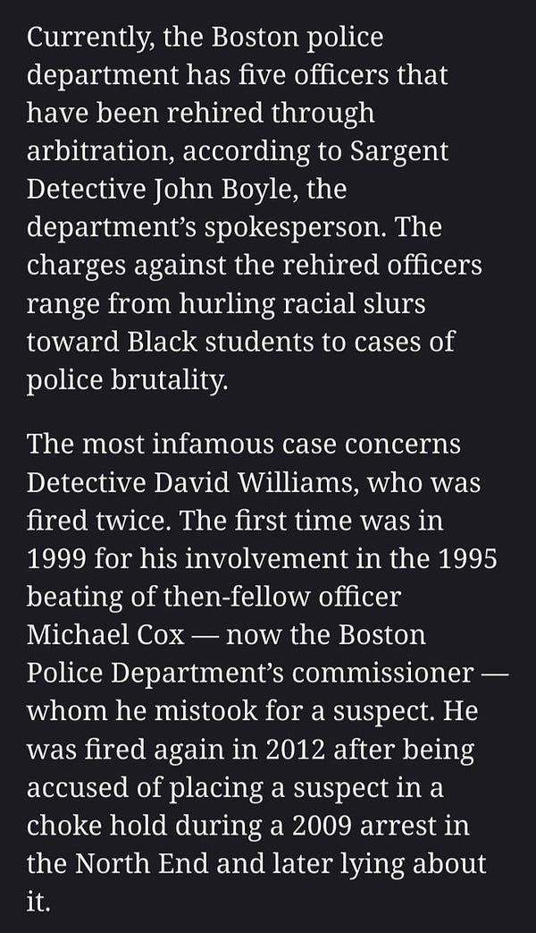 Currently, the Boston police department has five officers that have been rehired through arbitration, according to Sargent Detective John Boyle, the department’s spokesperson. The charges against the rehired officers range from hurling racial slurs toward Black students to cases of police brutality.

The most infamous case concerns Detective David Williams, who was fired twice. The first time was in 1999 for his involvement in the 1995 beating of then-fellow officer Michael Cox — now the Boston Police Department’s commissioner — whom he mistook for a suspect. He was fired again in 2012 after being accused of placing a suspect in a choke hold during a 2009 arrest in the North End and later lying about it.