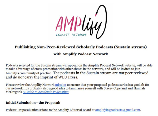 Publishing Non-Peer-Reviewed Scholarly Podcasts (Sustain stream)
with Amplify Podcast Network
Podcasts selected for the Sustain stream will appear on the Amplify Podcast Network website, will be able to take advantage of cross-promotion with other shows in the network, and will be invited to join
Amplify’s community of practice. The podcasts in the Sustain stream are not peer reviewed and do not carry the imprint of WLU Press.
Please review the Amplify Network mission to ensure that your proposed podcast series is a good fit for our network. It’s probably also a good idea to familiarise yourself with Stacey Copeland and Hannah
McGregor’s A Guide to Academic Podcasting. Initial Submission—the Proposal:
Podcast Proposal Submissions to the Amplify Editorial Board at amplifyingpodcasts@gmail.com.

See amplifypodcastnetwork.ca for full details