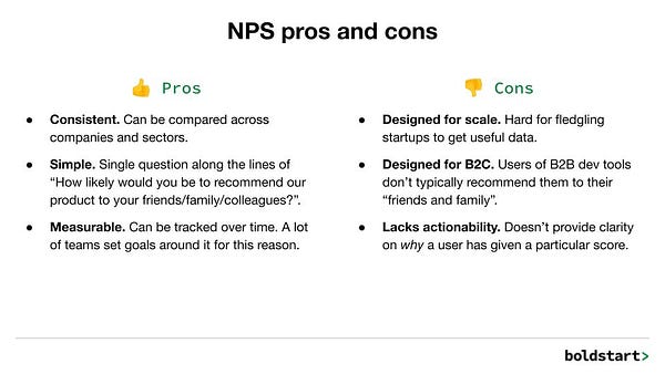 A list of NPS Pros and Cons.

Pros:
Consistent. Can be compared across companies and sectors.
Simple. Single question along the lines of “How likely would you be to recommend our product to your friends/family/colleagues?”.
Measurable. Can be tracked over time. A lot of teams set goals around it for this reason.

Cons:
Designed for scale. Hard for fledgling startups to get useful data.
Designed for B2C. Users of B2B dev tools don’t typically recommend them to their “friends and family”.
Lacks actionability. Doesn’t provide clarity on why a user has given a particular score.