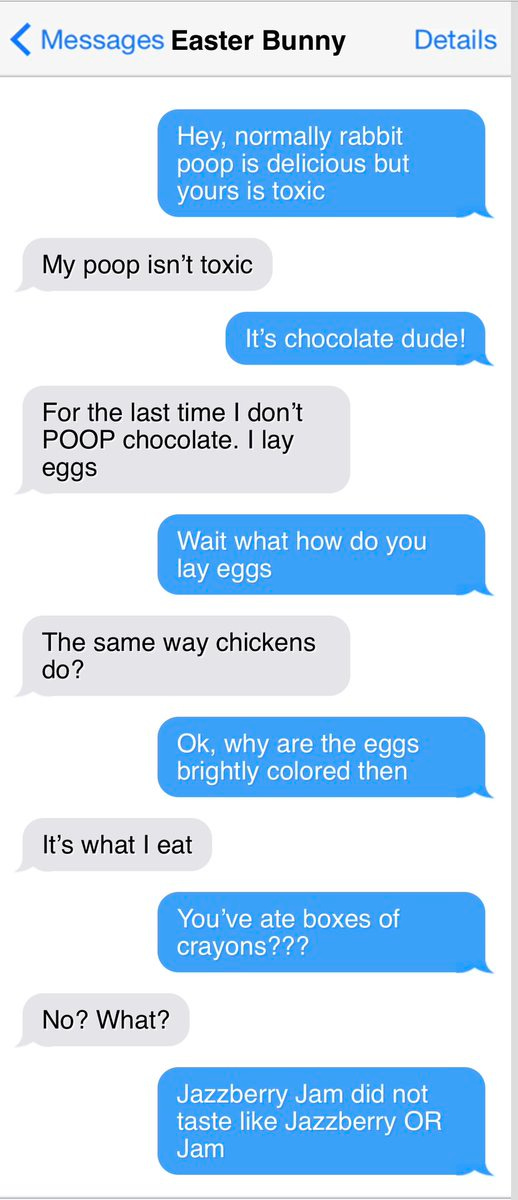< Messages Easter Bunny
Details
Hey, normally rabbit poop is delicious but yours is toxic
My poop isn't toxic
It's chocolate dude!
For the last time I don't
POOP chocolate. lay eggs
Wait what how do you lay eggs
The same way chickens do?
Ok, why are the eggs brightly colored then
It's what I eat
You've ate boxes of crayons???
No? What?
Jazzberry Jam did not taste like Jazzberry OR
Jam