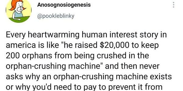 Screenshot of a tweet saying: Every heartwarming human interest story in america is like "he raised $20,000 to keep 200 orphans from being crushed in the orphan-crushing machine" and then never asks why an orphan-crushing machine exists or why you'd need to pay to prevent it from being used.