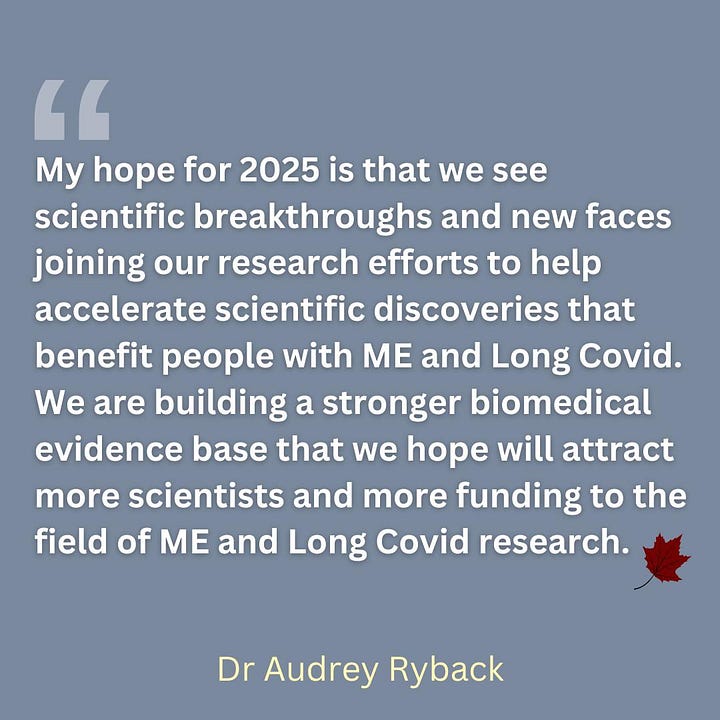 My hope for 2025 is that we see scientific breakthroughs and new faces joining our research efforts to help accelerate scientific discoveries that benefit people with ME and Long Covid. We are building a stronger biomedical evidence base that we hope will attract more scientists and more funding to the field of ME and Long Covid research.