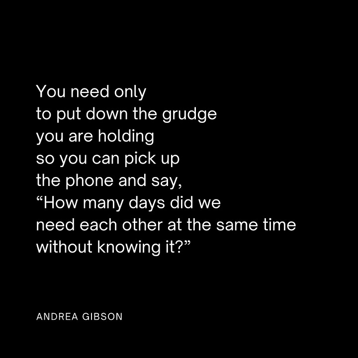 Quote Image 1: SOMETIMES THE BREAK IN YOUR HEART is like the hole in the flute. Sometimes it's the place where the music comes through. by Andrea Gibson Quote Image 2: You need only to put down the grudge you are holding so you can pick up the phone and say, “How many days did we need each other at the same time without knowing it?” by Andrea Gibson Quote image 3: This is what we do. We gather each other up. We say, the cup is half yours and half mine. We say, alone is the last place you will ever be. by Andrea Gibson Quote image 4: In the end I want my heart to be covered in stretch marks. by Andrea Gibson