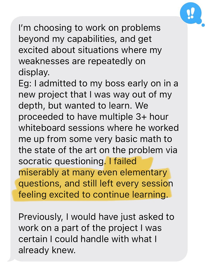 I’m choosing to work on problems beyond my capabilities, and get excited about situations where my weaknesses are repeatedly on display. Eg: I admitted to my boss early on in a new project that I was way out of my depth, but wanted to learn. We proceeded to have multiple 3+ hour whiteboard sessions where he worked me up from some very basic math to the state of the art on the problem via socratic questioning. I failed miserably at many even elementary questions, and still left every session feeling excited to continue learning.   Previously, I would have just asked to work on a part of the project I was certain I could handle with what I already knew.  I actually feel excited about entering social situations where chances of things going worse than I would want them to were high.   Eg: I had a discussion with another co-worker where he made me feel quite stupid and I left kind of dreading our next interaction. After noticing this I used the technique I had learned of holding both my embarrassment/dread and the emotion I wanted to feel instead, excitement, together ‘in my body,’ I rid myself of the dread in a couple minutes, and came back the next day eager to talk. I can now diffuse strong negative emotions of social anxiety and replace them with good ones essentially on-command.  Before, I was avoiding many social situations where the thought of it going bad felt worse than thought of it going good or fine.   We didn’t talk about dance in the session, but I got convinced to try fusion partner dancing and even though I self-triggered excitement before, I struggled a bit with the fact that I was clearly hurting the experience of my partners a bit at my first event. I was able to diffuse this with excitement and tried again, and even though my dancing only improved slightly, something clicked and I really enjoyed it. Planning to make dancing a weekly part of my life now. Wouldn’t have tried again if I hadn’t been able to replace my regret with excitement so easily. Before: I had wanted to try dancing for a while, but fear of being bad in front of strangers outweighed.