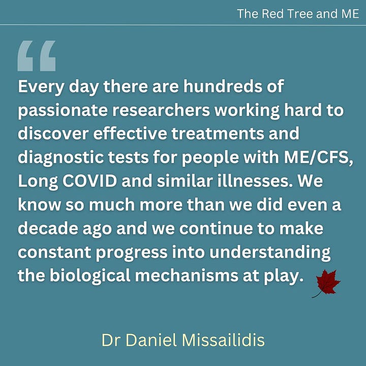 Every day there are hundreds of passionate researchers working hard to discover effective treatments and diagnostic tests for people with ME/CFS, Long COVID and similar illnesses. We know so much more than we did even a decade ago and we continue to make constant progress into understanding the biological mechanisms at play.