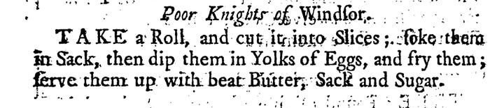 Poor Knights of Windfor T A K E a Roll, and cut it into Slices;. foke them inSack,then dip them in the yolks of Eggs,and fry them ferve them up with beat Butter, Sack and Sugar.  “To make poore knights. Cut two penny loaves in round slices, dip them in half a pint of Cream or faire water, then lay them abroad in a dish, and beat three Eggs and grated Nutmegs and sugar, beat them with the Cream then melt some butter in a frying pan, and wet the sides of the toasts and lay them in on the wet side, then pour in the rest upon them, and so fry them, serve them in with Rosewater, sugar and butter.”