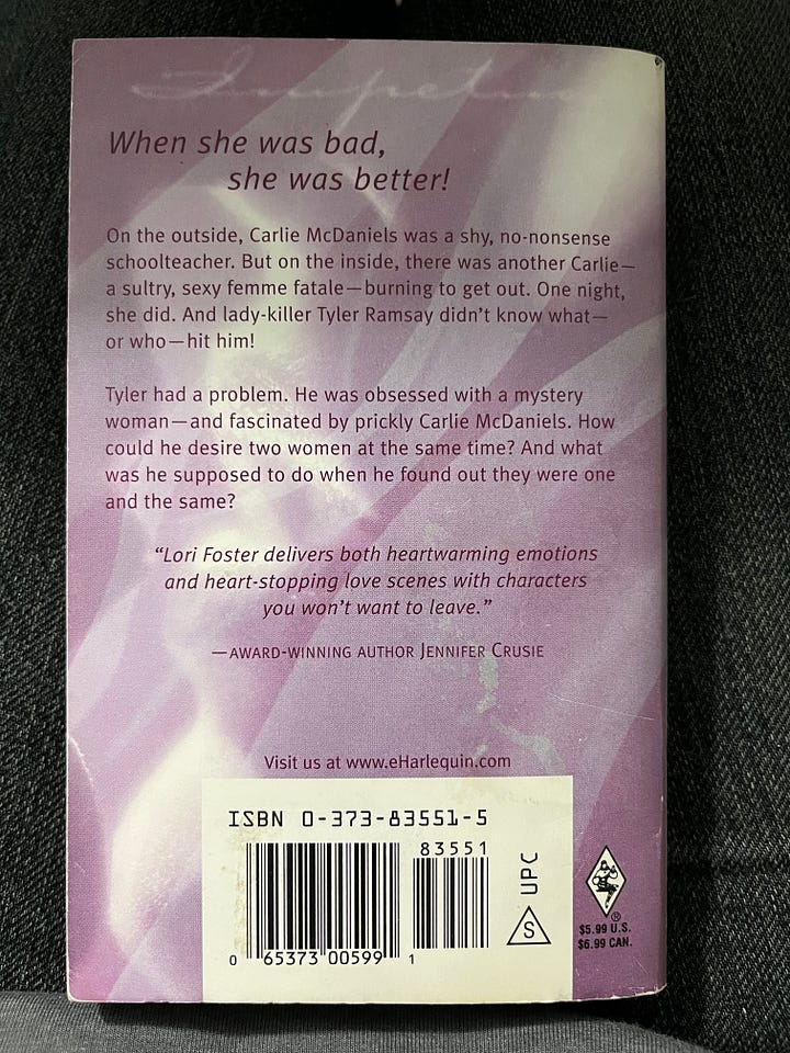 The first image is the front cover of Impetuous, which shows a purple kinda gauzy-looking filter over a close-up of a glossy woman's mouth tilted up for a kiss. The tagline says "She was his obsession." The second image is the back cover of the book, which says "When she was bad, she was better! On the outside, Carlie McDaniels was a shy, no-nonsense schoolteacher. But on the inside, there was another Carlie -- a sultry, sexy femme fatale -- burning to get out. One night, she did. And lady-killer Tyler Ramsay didn't know what -- or who -- hit him! Tyler had a problem.  He was obsessed with a mystery woman -- and fascinated by prickly Carlie McDaniels. How could he desire two women at the same time? And what was he supposed to do when he found out they were one and the same?" There's also a blurb quote from THE Jennifer Crusie that says, "Lori Foster delivers both heartwarming emotions and heart-stopping love scenes with characters you won't want to leave."