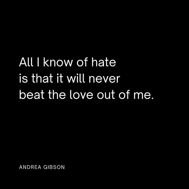 Photo quote 1: Good Grief Let your heart break so your spirit doesn’t. photo quote -Andrea Gibson 2: We have to create. It’s the only thing louder than destruction. - Andrea Gibson  Photo quote 3: Never forget that it is possible to cry and sing at the top of your lungs at the same time. -Andrea Gibson Photo quote 4: All I know of hate is that it will never beat the love out of me. -Andrea Gibson