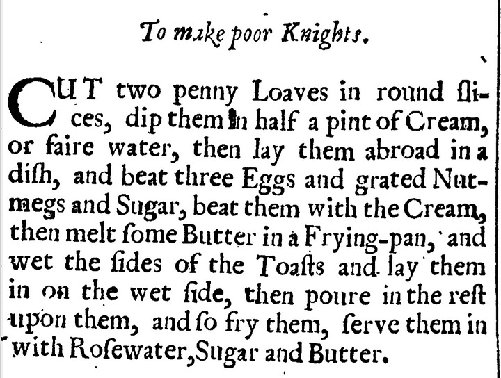 Poor Knights of Windfor T A K E a Roll, and cut it into Slices;. foke them inSack,then dip them in the yolks of Eggs,and fry them ferve them up with beat Butter, Sack and Sugar.  “To make poore knights. Cut two penny loaves in round slices, dip them in half a pint of Cream or faire water, then lay them abroad in a dish, and beat three Eggs and grated Nutmegs and sugar, beat them with the Cream then melt some butter in a frying pan, and wet the sides of the toasts and lay them in on the wet side, then pour in the rest upon them, and so fry them, serve them in with Rosewater, sugar and butter.”